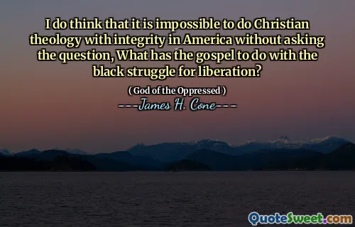 I do think that it is impossible to do Christian theology with integrity in America without asking the question, What has the gospel to do with the black struggle for liberation?