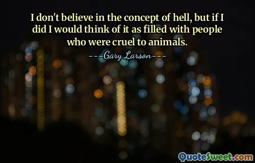 I don't believe in the concept of hell, but if I did I would think of it as filled with people who were cruel to animals.