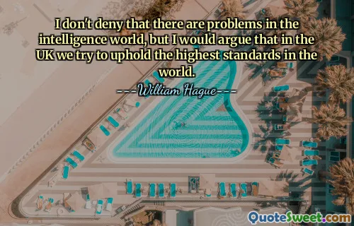 I don't deny that there are problems in the intelligence world, but I would argue that in the UK we try to uphold the highest standards in the world.