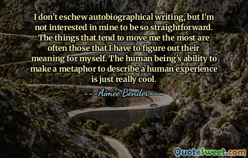 I don't eschew autobiographical writing, but I'm not interested in mine to be so straightforward. The things that tend to move me the most are often those that I have to figure out their meaning for myself. The human being's ability to make a metaphor to describe a human experience is just really cool.