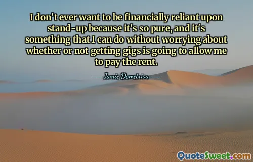 I don't ever want to be financially reliant upon stand-up because it's so pure, and it's something that I can do without worrying about whether or not getting gigs is going to allow me to pay the rent.