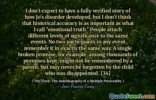 我不希望有一个充分验证的关于乔的疾病如何发展的故事，但是我认为历史准确性与我所说的“情感真理”一样重要。人们在同一事件上具有不同级别的意义。无论如何，没有两个参与者以完全相同的方式记住它。例如，在持有的成千上万的诺言中，可能不会被父母记住，但失望的孩子可能永远不会忘记。 {34}