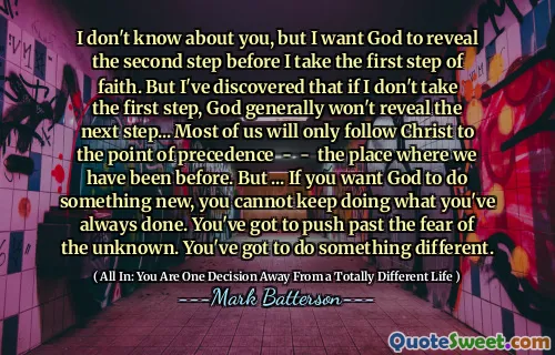 I don't know about you, but I want God to reveal the second step before I take the first step of faith. But I've discovered that if I don't take the first step, God generally won't reveal the next step... Most of us will only follow Christ to the point of precedence - - the place where we have been before. But ... If you want God to do something new, you cannot keep doing what you've always done. You've got to push past the fear of the unknown. You've got to do something different.