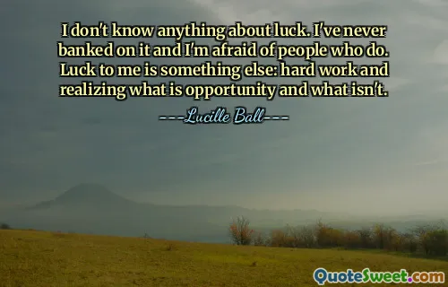 I don't know anything about luck. I've never banked on it and I'm afraid of people who do. Luck to me is something else: hard work and realizing what is opportunity and what isn't.