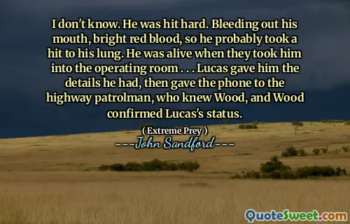 I don't know. He was hit hard. Bleeding out his mouth, bright red blood, so he probably took a hit to his lung. He was alive when they took him into the operating room . . . Lucas gave him the details he had, then gave the phone to the highway patrolman, who knew Wood, and Wood confirmed Lucas's status.