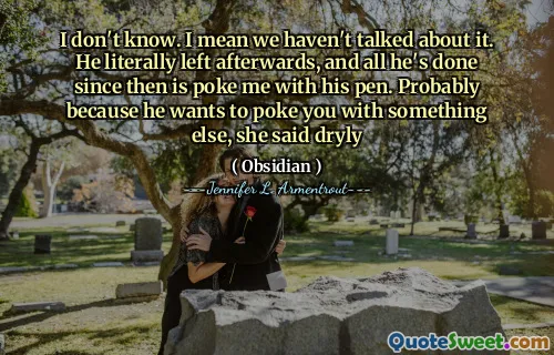 I don't know. I mean we haven't talked about it. He literally left afterwards, and all he's done since then is poke me with his pen. Probably because he wants to poke you with something else, she said dryly