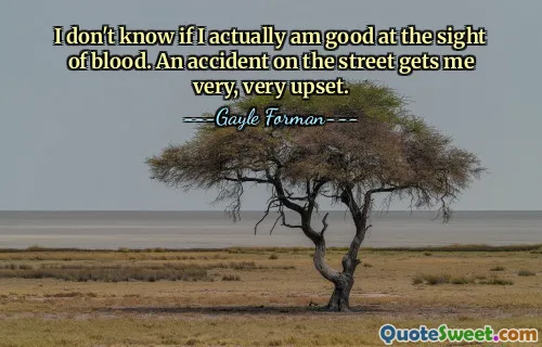 I don't know if I actually am good at the sight of blood. An accident on the street gets me very, very upset.