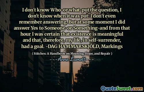 I don't know Who-or what-put the question, I don't know when it was put. I don't even remember answering. But at some moment I did answer Yes to Someone-or Something-and from that hour I was certain that existence is meaningful and that, therefore, my life, in self-surrender, had a goal. -DAG HAMMARSKJÖLD, Markings