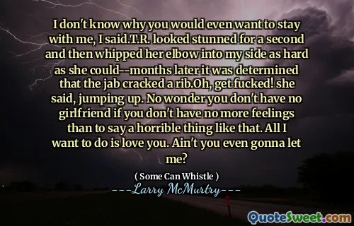 I don't know why you would even want to stay with me, I said.T.R. looked stunned for a second and then whipped her elbow into my side as hard as she could--months later it was determined that the jab cracked a rib.Oh, get fucked! she said, jumping up. No wonder you don't have no girlfriend if you don't have no more feelings than to say a horrible thing like that. All I want to do is love you. Ain't you even gonna let me?