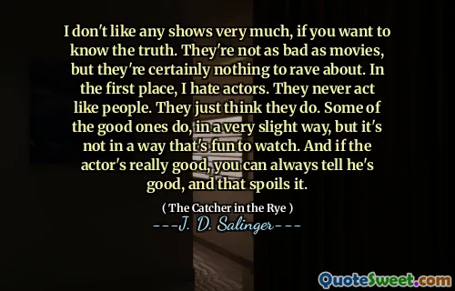 I don't like any shows very much, if you want to know the truth. They're not as bad as movies, but they're certainly nothing to rave about. In the first place, I hate actors. They never act like people. They just think they do. Some of the good ones do, in a very slight way, but it's not in a way that's fun to watch. And if the actor's really good, you can always tell he's good, and that spoils it.