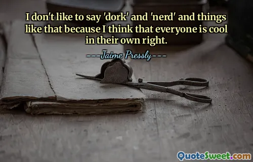 I don't like to say 'dork' and 'nerd' and things like that because I think that everyone is cool in their own right.