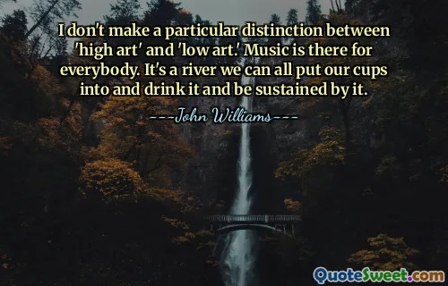 I don't make a particular distinction between 'high art' and 'low art.' Music is there for everybody. It's a river we can all put our cups into and drink it and be sustained by it.