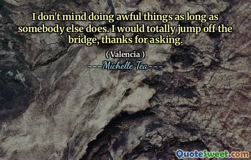 I don't mind doing awful things as long as somebody else does. I would totally jump off the bridge, thanks for asking.
