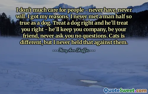 I don't much care for people - never have, never will. I got my reasons. I never met a man half so true as a dog. Treat a dog right and he'll treat you right - he'll keep you company, be your friend, never ask you no questions. Cats is different, but I never held that against them.