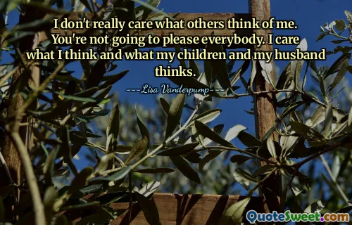 I don't really care what others think of me. You're not going to please everybody. I care what I think and what my children and my husband thinks.