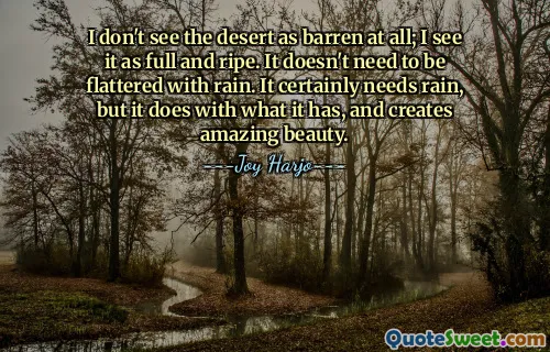 I don't see the desert as barren at all; I see it as full and ripe. It doesn't need to be flattered with rain. It certainly needs rain, but it does with what it has, and creates amazing beauty.