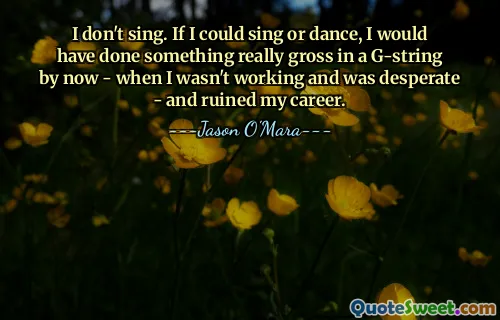 I don't sing. If I could sing or dance, I would have done something really gross in a G-string by now - when I wasn't working and was desperate - and ruined my career.