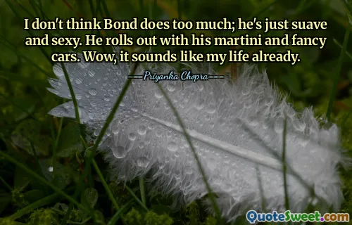 I don't think Bond does too much; he's just suave and sexy. He rolls out with his martini and fancy cars. Wow, it sounds like my life already.