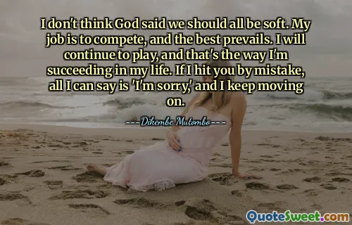 मुझे नहीं लगता कि भगवान ने कहा है कि हम सभी को नरम होना चाहिए। मेरा काम प्रतिस्पर्धा करना है और सर्वश्रेष्ठ की जीत होती है। मैं खेलना जारी रखूंगा और इसी तरह मैं अपने जीवन में सफल हो रहा हूं। यदि मैं तुम्हें गलती से मार दूं, तो मैं केवल इतना कह सकता हूं कि 'मुझे क्षमा करें' और मैं आगे बढ़ता रहता हूं।