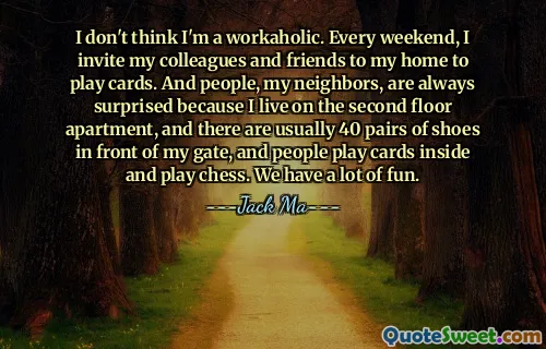 I don't think I'm a workaholic. Every weekend, I invite my colleagues and friends to my home to play cards. And people, my neighbors, are always surprised because I live on the second floor apartment, and there are usually 40 pairs of shoes in front of my gate, and people play cards inside and play chess. We have a lot of fun.