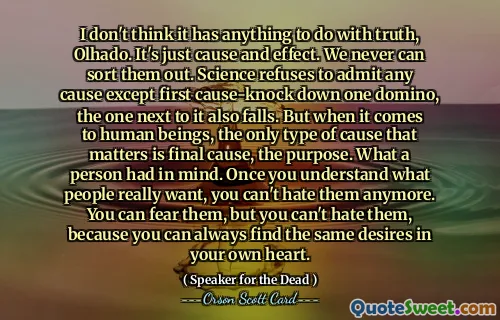 I don't think it has anything to do with truth, Olhado. It's just cause and effect. We never can sort them out. Science refuses to admit any cause except first cause-knock down one domino, the one next to it also falls. But when it comes to human beings, the only type of cause that matters is final cause, the purpose. What a person had in mind. Once you understand what people really want, you can't hate them anymore. You can fear them, but you can't hate them, because you can always find the same desires in your own heart.