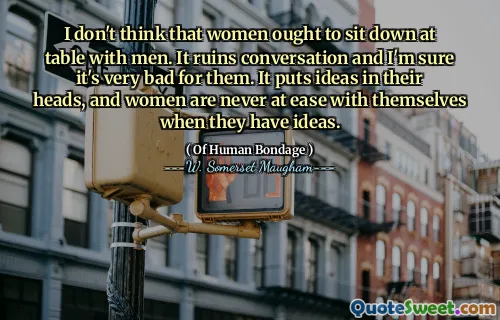 I don't think that women ought to sit down at table with men. It ruins conversation and I'm sure it's very bad for them. It puts ideas in their heads, and women are never at ease with themselves when they have ideas.