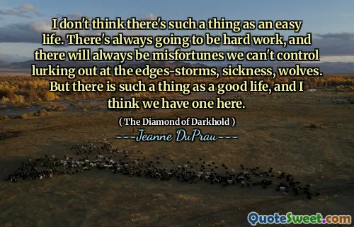 I don't think there's such a thing as an easy life. There's always going to be hard work, and there will always be misfortunes we can't control lurking out at the edges-storms, sickness, wolves. But there is such a thing as a good life, and I think we have one here.