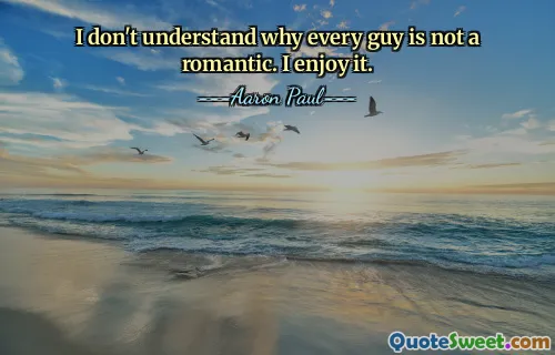 I don't understand why every guy is not a romantic. I enjoy it.