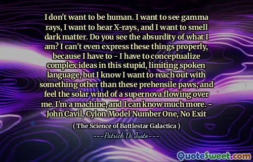 I don't want to be human. I want to see gamma rays, I want to hear X-rays, and I want to smell dark matter. Do you see the absurdity of what I am? I can't even express these things properly, because I have to - I have to conceptualize complex ideas in this stupid, limiting spoken language, but I know I want to reach out with something other than these prehensile paws, and feel the solar wind of a supernova flowing over me. I'm a machine, and I can know much more. - John Cavil, Cylon Model Number One, No Exit