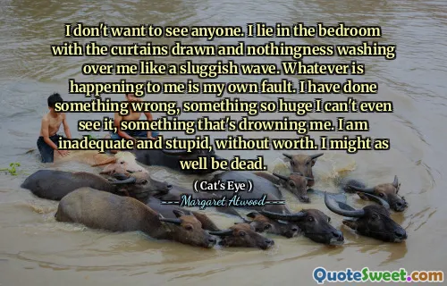 I don't want to see anyone. I lie in the bedroom with the curtains drawn and nothingness washing over me like a sluggish wave. Whatever is happening to me is my own fault. I have done something wrong, something so huge I can't even see it, something that's drowning me. I am inadequate and stupid, without worth. I might as well be dead.