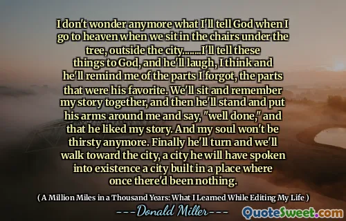 우리가 나무 아래, 도시 외부 의자에 앉을 때 하늘에 갈 때 하늘에 갈 때 무엇을 말할 것인지 더 이상 궁금하지 않습니다 ........ 나는 이런 것들을 하나님 께 말해 줄 것입니다. 그리고 그는 웃을 것입니다. 우리는 내 이야기를 함께 앉아서 함께 기억하고, 그는 내 주위에 팔을 대고 "잘했다"고 말하며 내 이야기를 좋아한다고 말할 것입니다. 그리고 내 영혼은 더 이상 목이 마르지 않을 것입니다. 마침내 그는 돌아 서서 우리는 도시를 향해 걸어 갈 것이다.