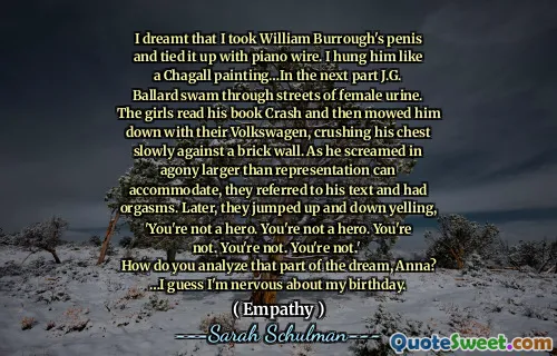 I dreamt that I took William Burrough's penis and tied it up with piano wire. I hung him like a Chagall painting…In the next part J.G. Ballard swam through streets of female urine. The girls read his book Crash and then mowed him down with their Volkswagen, crushing his chest slowly against a brick wall. As he screamed in agony larger than representation can accommodate, they referred to his text and had orgasms. Later, they jumped up and down yelling, 'You're not a hero. You're not a hero. You're not. You're not. You're not.' 
How do you analyze that part of the dream, Anna?
…I guess I'm nervous about my birthday.