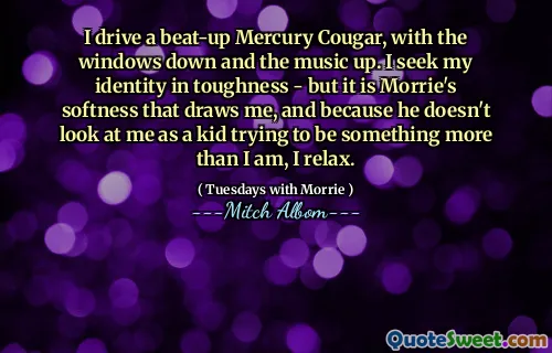 I drive a beat-up Mercury Cougar, with the windows down and the music up. I seek my identity in toughness - but it is Morrie's softness that draws me, and because he doesn't look at me as a kid trying to be something more than I am, I relax.