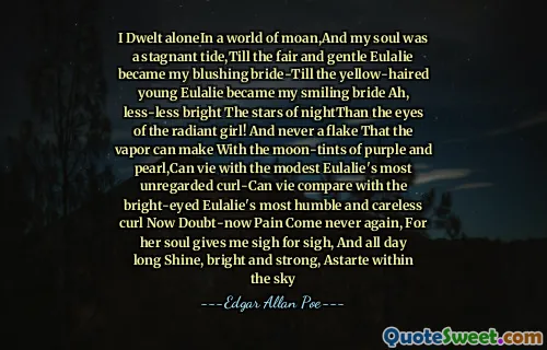 I Dwelt aloneIn a world of moan,And my soul was a stagnant tide,Till the fair and gentle Eulalie became my blushing bride-Till the yellow-haired young Eulalie became my smiling bride Ah, less-less bright The stars of nightThan the eyes of the radiant girl! And never a flake That the vapor can make With the moon-tints of purple and pearl,Can vie with the modest Eulalie's most unregarded curl-Can vie compare with the bright-eyed Eulalie's most humble and careless curl Now Doubt-now Pain Come never again, For her soul gives me sigh for sigh, And all day long Shine, bright and strong, Astarte within the sky