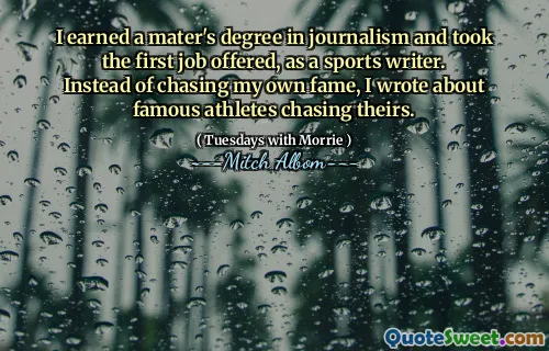 I earned a mater's degree in journalism and took the first job offered, as a sports writer. Instead of chasing my own fame, I wrote about famous athletes chasing theirs.