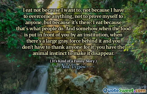 I eat not because I want to, not because I have to overcome anything, not to prove myself to anyone, but because it's there. I eat because that's what people do. And somehow when the food is put in front of you by an institution, when there's a large gray force behind it and you don't have to thank anyone for it, you have the animal instinct to make it disappear.