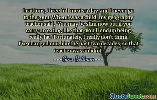 I eat tons, three full meals a day, and I never go to the gym. When I was a child, my geography teacher said, 'You may be slim now but if you carry on eating like that, you'll end up being really fat.' Fortunately, I really don't think I've changed much in the past two decades, so that teacher was an idiot.