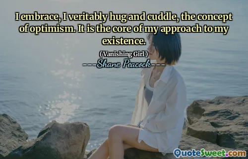 I embrace, I veritably hug and cuddle, the concept of optimism. It is the core of my approach to my existence.
