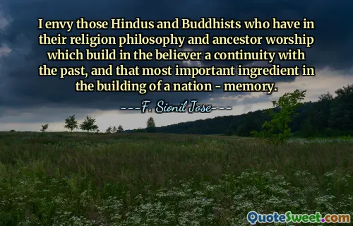 I envy those Hindus and Buddhists who have in their religion philosophy and ancestor worship which build in the believer a continuity with the past, and that most important ingredient in the building of a nation - memory.