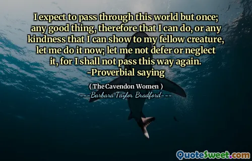 I expect to pass through this world but once; any good thing, therefore that I can do, or any kindness that I can show to my fellow creature, let me do it now; let me not defer or neglect it, for I shall not pass this way again. -Proverbial saying