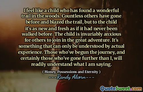 I feel like a child who has found a wonderful trail in the woods. Countless others have gone before and blazed the trail, but to the child it's as new and fresh as if it had never been walked before. The child is invariably anxious for others to join in the great adventure. It's something that can only be understood by actual experience. Those who've begun the journey, and certainly those who've gone further than I, will readily understand what I am saying.