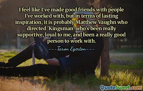 I feel like I've made good friends with people I've worked with, but in terms of lasting inspiration, it is probably Matthew Vaughn who directed 'Kingsman' who's been really supportive, loyal to me, and been a really good person to work with.