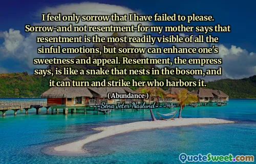 I feel only sorrow that I have failed to please. Sorrow-and not resentment-for my mother says that resentment is the most readily visible of all the sinful emotions, but sorrow can enhance one's sweetness and appeal. Resentment, the empress says, is like a snake that nests in the bosom, and it can turn and strike her who harbors it.