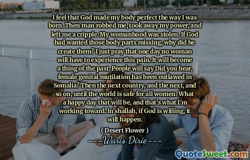 I feel that God made my body perfect the way I was born. Then man robbed me, took away my power, and left me a cripple. My womanhood was stolen. If God had wanted those body parts missing, why did he create them? I just pray that one day no woman will have to experience this pain. It will become a thing of the past. People will say Did you hear, female genital mutilation has been outlawed in Somalia? Then the next country, and the next, and so on, until the world is safe for all women. What a happy day that will be, and that's what I'm working toward. In'shallah, if God is willing, it will happen.
