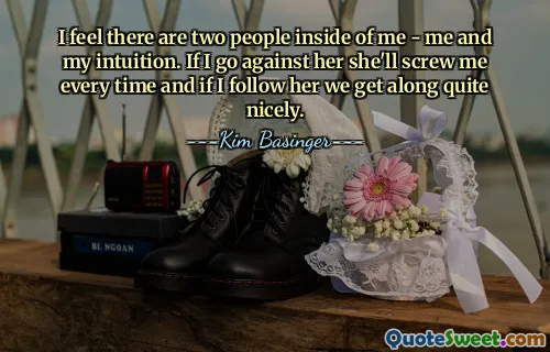 I feel there are two people inside of me - me and my intuition. If I go against her she'll screw me every time and if I follow her we get along quite nicely.