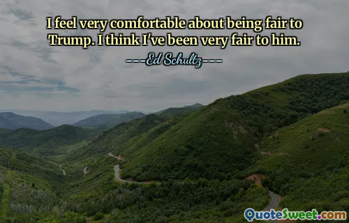 I feel very comfortable about being fair to Trump. I think I've been very fair to him.