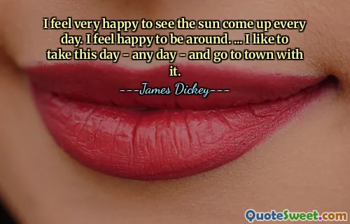 I feel very happy to see the sun come up every day. I feel happy to be around. ... I like to take this day - any day - and go to town with it.