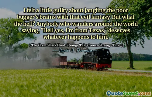 I felt a little guilty about jangling the poor bugger's brains with that evil fantasy. But what the hell? Anybody who wanders around the world saying, "Hell yes, I'm from Texas," deserves whatever happens to him.