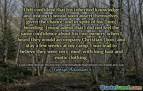 M -am simțit încrezător că cunoștințele și instinctele sale moștenite se vor afirma curând, având în vedere șansa și, în ciuda creșterii sale de leu. Trebuie să recunosc că nu am simțit aceeași încredere în ceea ce privește cei doi proprietari ai săi, când am auzit că vor însoți Christian {Lion} și vor rămâne câteva săptămâni în tabăra mea. Am fost condus să cred că erau foarte „mod”, cu părul lung și îmbrăcăminte exotică.