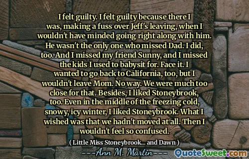 I felt guilty. I felt guilty because there I was, making a fuss over Jeff's leaving, when I wouldn't have minded going right along with him. He wasn't the only one who missed Dad. I did, too. And I missed my friend Sunny, and I missed the kids I used to babysit for. Face it. I wanted to go back to California, too, but I wouldn't leave Mom. No way. We were much too close for that. Besides, I liked Stoneybrook, too. Even in the middle of the freezing cold, snowy, icy winter, I liked Stoneybrook. What I wished was that we hadn't moved at all. Then I wouldn't feel so confused.